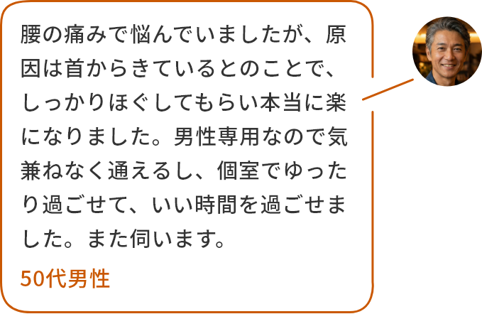 腰の痛みで悩んでいましたが、原因は首からきているとのことで、しっかりほぐしてもらい本当に楽になりました。男性専用なので気兼ねなく通えるし、個室でゆったり過ごせて、いい時間を過ごせました。また伺います。50代男性