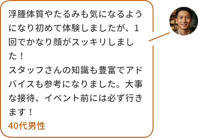 浮腫体質やたるみも気になるようになり初めて体験しましたが、1回でかなり顔がスッキリしました！スタッフさんの知識も豊富でアドバイスも参考になりました。大事な接待、イベント前には必ず行きます！40代男性
